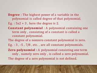 Degree : The highest power of a variable in the
polynomial is called degree of that polynomial.
Eg. : 5x2 + 3 , here the degree is 2.
Constant polynomial : A polynomial containing one
term only , consisting of a constant is called a
constant polynomial.
The degree of a nonzero constant polynomial is zero.
Eg. : 3 , -5 , 7/8 , etc. , are all constant polynomials.
Zero polynomial : A polynomial consisting one term
only , namely zero only , is called a zero polynomial.
The degree of a zero polynomial is not defined.
 