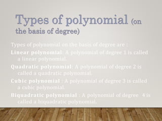 Types of polynomial on the basis of degree are :
Linear polynomial: A polynomial of degree 1 is called
a linear polynomial.
Quadratic polynomial: A polynomial of degree 2 is
called a quadratic polynomial.
Cubic polynomial : A polynomial of degree 3 is called
a cubic polynomial.
Biquadratic polynomial : A polynomial of degree 4 is
called a biquadratic polynomial.
 