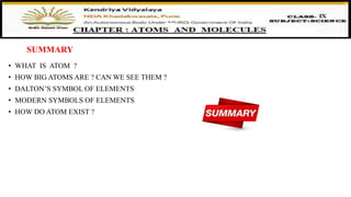 SUMMARY
• WHAT IS ATOM ?
• HOW BIG ATOMS ARE ? CAN WE SEE THEM ?
• DALTON’S SYMBOL OF ELEMENTS
• MODERN SYMBOLS OF ELEMENTS
• HOW DO ATOM EXIST ?
 