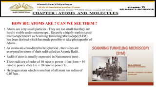 HOW BIG ATOMS ARE ? CAN WE SEE THEM ?
• Atoms are very small particles . They are too small that they are
hardly visible under microscope . Recently a highly sophisticated
microscope known as Scanning Tunneling Microscope (STM)
has been devised which has made possible to take photographs of
Atoms .
• As atoms are considered to be spherical , their sizes are
expressed in terms of their radii called as Atomic Radii.
• Radii of atom is usually expressed in Nanometres (nm) .
• Their radii are of order of 10 raise to power -10m (1nm = 10
raise to power -9 or 1m = 10 raise to power 9) .
• Hydrogen atom which is smallest of all atom has radius of
0.037nm .
 