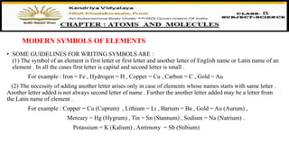 MODERN SYMBOLS OF ELEMENTS
• SOME GUIDELINES FOR WRITING SYMBOLS ARE :
(1) The symbol of an element is first letter or first letter and another letter of English name or Latin name of an
element . In all the cases first letter is capital and second letter is small .
For example : Iron = Fe , Hydrogen = H , Copper = Cu , Carbon = C , Gold = Au
(2) The necessity of adding another letter arises only in case of elements whose names starts with same letter .
Another letter added is not always second letter of name . Further the another letter added may be a letter from
the Latin name of element .
For example : Copper = Cu (Cuprum) , Lithium = Li , Barium = Ba , Gold = Au (Aurum) ,
Mercury = Hg (Hygrum) , Tin = Sn (Stannum) , Sodium = Na (Natrium) .
Potassium = K (Kalium) , Antimony = Sb (Stibium)
 