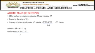 • Chlorine has two isotopes chlorine 35 and chlorine 37.
• Found in the ratio of 3:1.
• Average relative atomic mass of chlorine =3*35+1*37 =35.5 amu
3+1
1amu =1.66*10^-27 kg.
1amu =mass of the C -12
12
ATOMIC MASS OF ISOTOPES
 