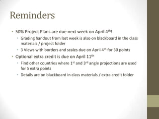Reminders
• 50% Project Plans are due next week on April 4th!
  • Grading handout from last week is also on blackboard in the class
    materials / project folder
  • 3 Views with borders and scales due on April 4th for 30 points
• Optional extra credit is due on April 11th
  • Find other countries where 1st and 3rd angle projections are used
    for 5 extra points
  • Details are on blackboard in class materials / extra credit folder
 