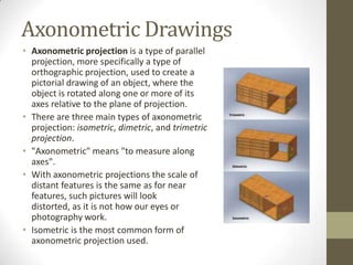 Axonometric Drawings
• Axonometric projection is a type of parallel
  projection, more specifically a type of
  orthographic projection, used to create a
  pictorial drawing of an object, where the
  object is rotated along one or more of its
  axes relative to the plane of projection.
• There are three main types of axonometric
  projection: isometric, dimetric, and trimetric
  projection.
• "Axonometric" means "to measure along
  axes".
• With axonometric projections the scale of
  distant features is the same as for near
  features, such pictures will look
  distorted, as it is not how our eyes or
  photography work.
• Isometric is the most common form of
  axonometric projection used.
 