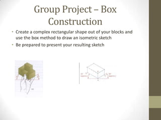 Group Project – Box
             Construction
• Create a complex rectangular shape out of your blocks and
  use the box method to draw an isometric sketch
• Be prepared to present your resulting sketch
 