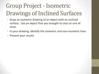Group Project - Isometric
Drawings of Inclined Surfaces
• Draw an isometric drawing of an object with an inclined
  surface. Use an object that you brought to class or one of
  mine.
• In your drawing, identify the isometric and non-isometric lines
• Present your results
 