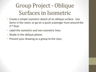Group Project - Oblique
        Surfaces in Isometric
• Create a simple isometric sketch of an oblique surface. Use
  items in the room, or go on a quick scavenger hunt around the
  2nd floor
• Label the isometric and non-isometric lines
• Shade in the oblique planes
• Present your drawing as a group to the class
 