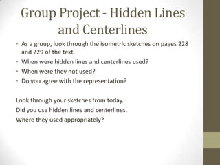Group Project - Hidden Lines
       and Centerlines
• As a group, look through the isometric sketches on pages 228
  and 229 of the text.
• When were hidden lines and centerlines used?
• When were they not used?
• Do you agree with the representation?

Look through your sketches from today.
Did you use hidden lines and centerlines.
Where they used appropriately?
 
