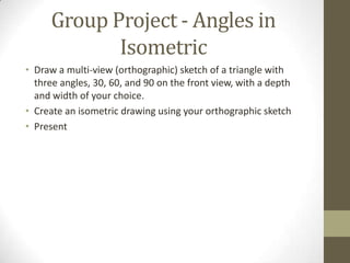 Group Project - Angles in
            Isometric
• Draw a multi-view (orthographic) sketch of a triangle with
  three angles, 30, 60, and 90 on the front view, with a depth
  and width of your choice.
• Create an isometric drawing using your orthographic sketch
• Present
 
