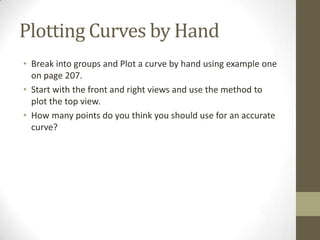 Plotting Curves by Hand
• Break into groups and Plot a curve by hand using example one
  on page 207.
• Start with the front and right views and use the method to
  plot the top view.
• How many points do you think you should use for an accurate
  curve?
 