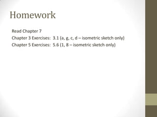 Homework
Read Chapter 7
Chapter 3 Exercises: 3.1 (a, g, c, d – isometric sketch only)
Chapter 5 Exercises: 5.6 (1, 8 – isometric sketch only)
 