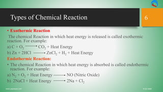 Types of Chemical Reaction
9/22/2020www.yepnepal.com
6
• Exothermic Reaction
The chemical Reaction in which heat energy is released is called exothermic
reaction. For example:
a) C + O2 CO2 + Heat Energy
b) Zn + 2HCl ZnCl2 + H2 + Heat Energy
Endothermic Reaction:
• The chemical Reaction in which heat energy is absorbed is called endothermic
reaction. For example:
a) N2 + O2 + Heat Energy NO (Nitric Oxide)
b) 2NaCl + Heat Energy 2Na + Cl2
 