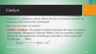 Catalyst
A catalyst is a substance which affects the rate of chemical reaction by
remaining itself chemically unchanged.
There are two types of catalyst:
• Positive Catalyst: The positive catalyst increases the rate of reaction.
For example: Manganese Dioxide (MnO2) acts as a positive catalyst
during the decomposition of hydrogen peroxide to form water and
oxygen gas. MnO2
2H2O2 2H2O + O2
Hydrogen peroxide Water Oxygen
9/22/2020www.yepnepal.com
7
 