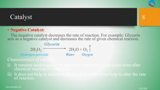 Catalyst
• Negative Catalyst:
The negative catalyst decreases the rate of reaction. For example: Glycerin
acts as a negative catalyst and decreases the rate of given chemical reaction.
Glycerin
2H2O2 2H2O + O2
Hydrogen peroxide Water Oxygen
Characteristics of catalyst:
i) It remains unchanged in its mass and chemical composition even after
chemical reaction is completed.
ii) It does not help in initiation of chemical reaction but help to alter the rate
of reaction.
9/22/2020
www.yepnepal.com
8
 