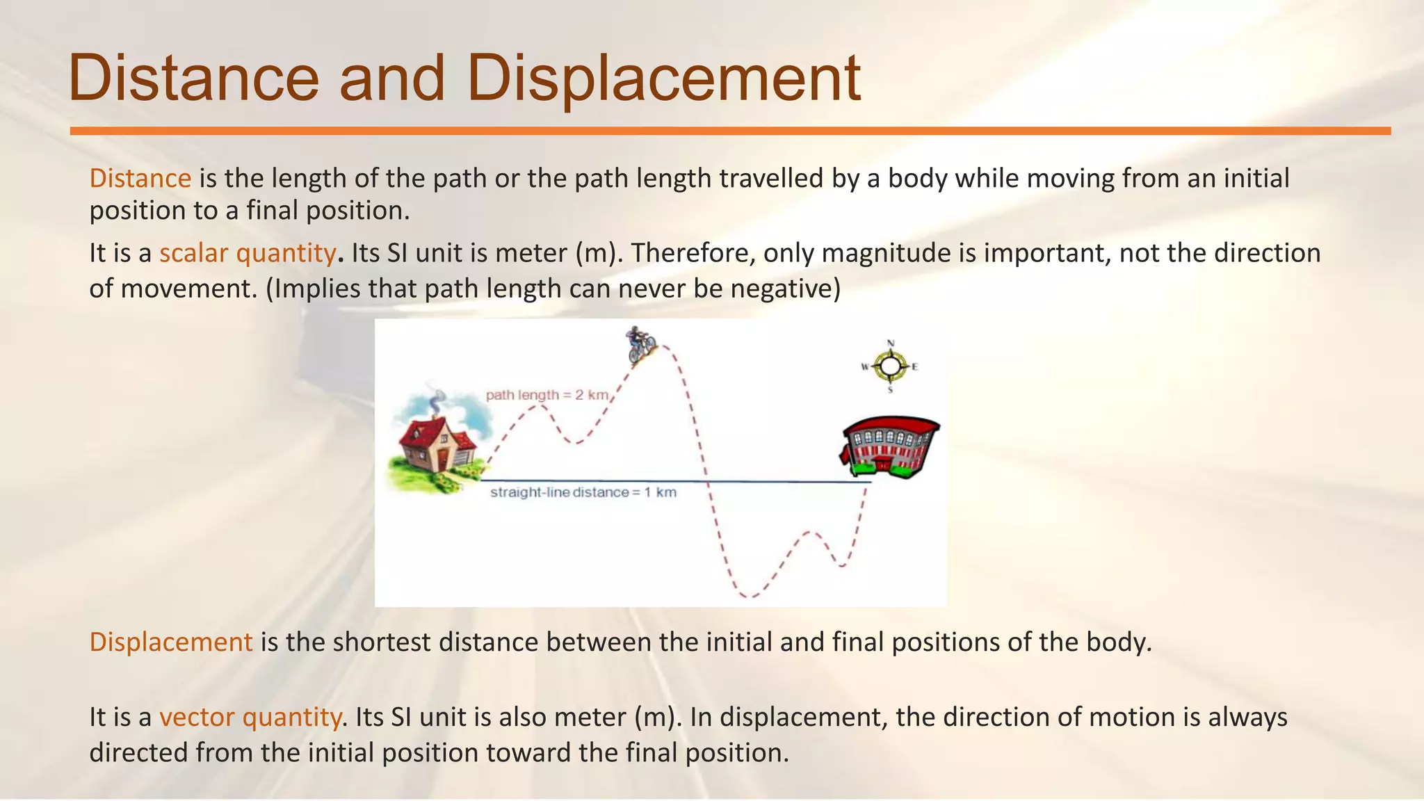 Distance and Displacement
Distance is the length of the path or the path length travelled by a body while moving from an initial
position to a final position.
It is a scalar quantity. Its SI unit is meter (m). Therefore, only magnitude is important, not the direction
of movement. (Implies that path length can never be negative)
Displacement is the shortest distance between the initial and final positions of the body.
It is a vector quantity. Its SI unit is also meter (m). In displacement, the direction of motion is always
directed from the initial position toward the final position.
 