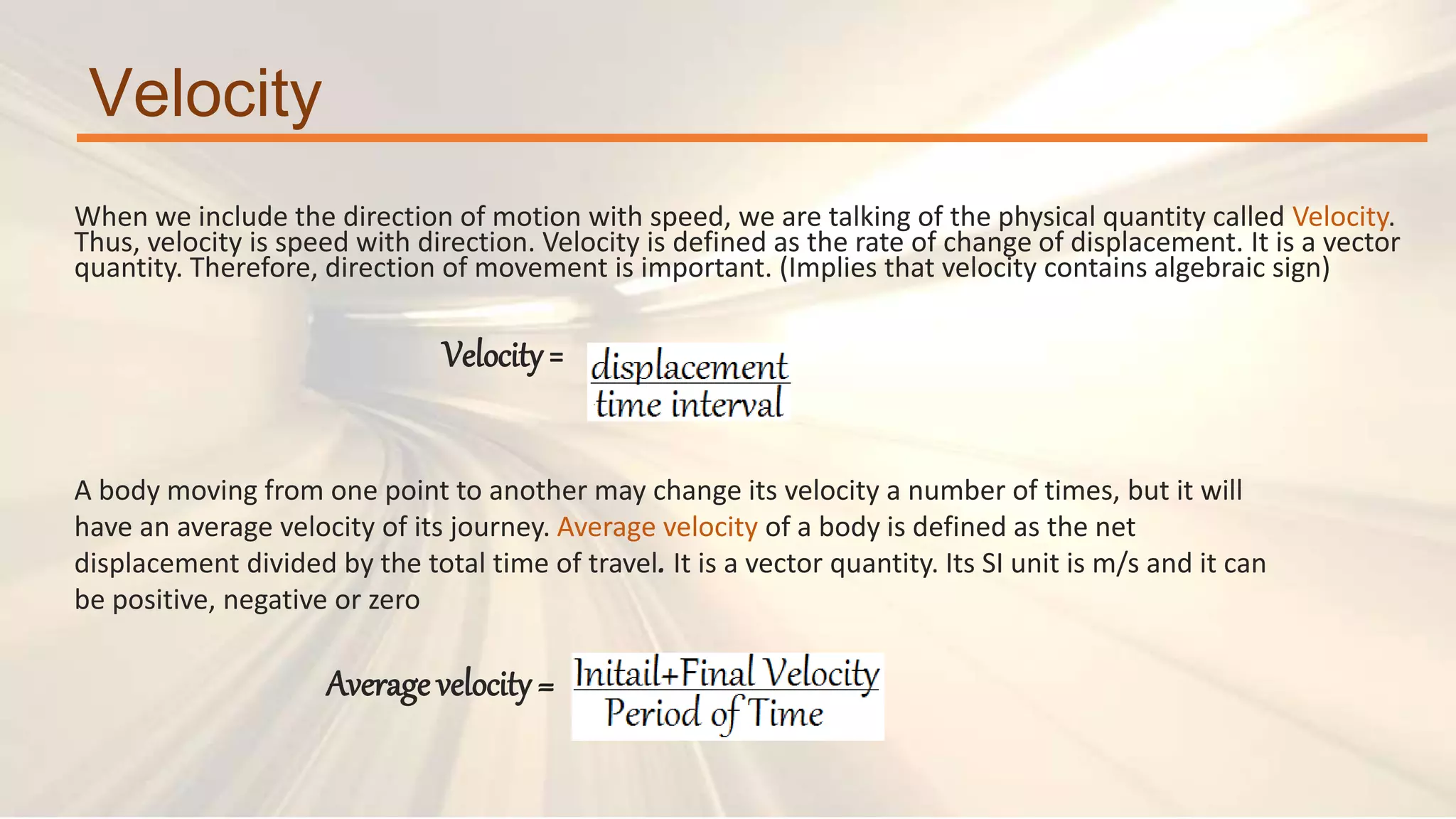 Velocity
When we include the direction of motion with speed, we are talking of the physical quantity called Velocity.
Thus, velocity is speed with direction. Velocity is defined as the rate of change of displacement. It is a vector
quantity. Therefore, direction of movement is important. (Implies that velocity contains algebraic sign)
Velocity=
A body moving from one point to another may change its velocity a number of times, but it will
have an average velocity of its journey. Average velocity of a body is defined as the net
displacement divided by the total time of travel. It is a vector quantity. Its SI unit is m/s and it can
be positive, negative or zero
Average velocity =
 