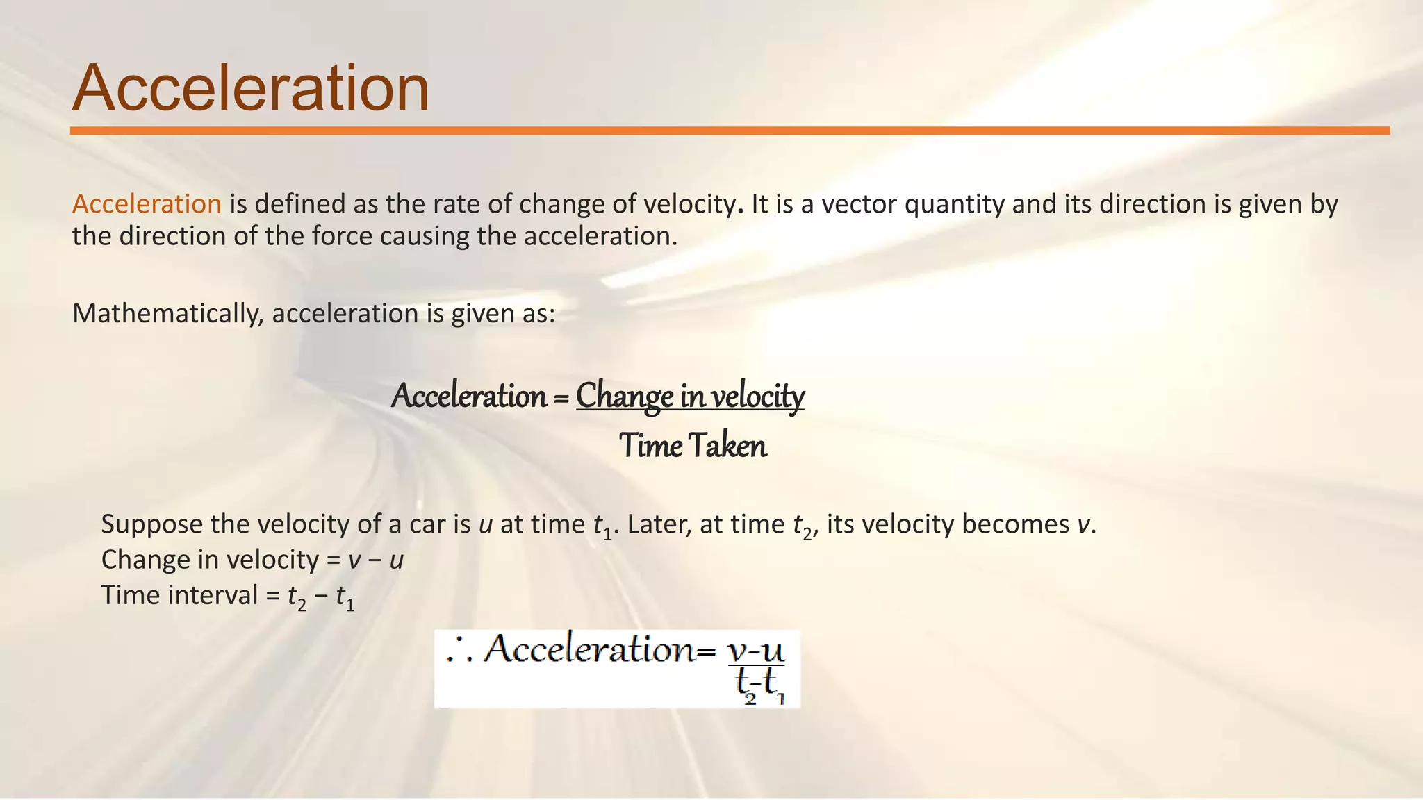 Acceleration
Acceleration is defined as the rate of change of velocity. It is a vector quantity and its direction is given by
the direction of the force causing the acceleration.
Suppose the velocity of a car is u at time t1. Later, at time t2, its velocity becomes v.
Change in velocity = v − u
Time interval = t2 − t1
Mathematically, acceleration is given as:
Acceleration= Change in velocity
Time Taken
 