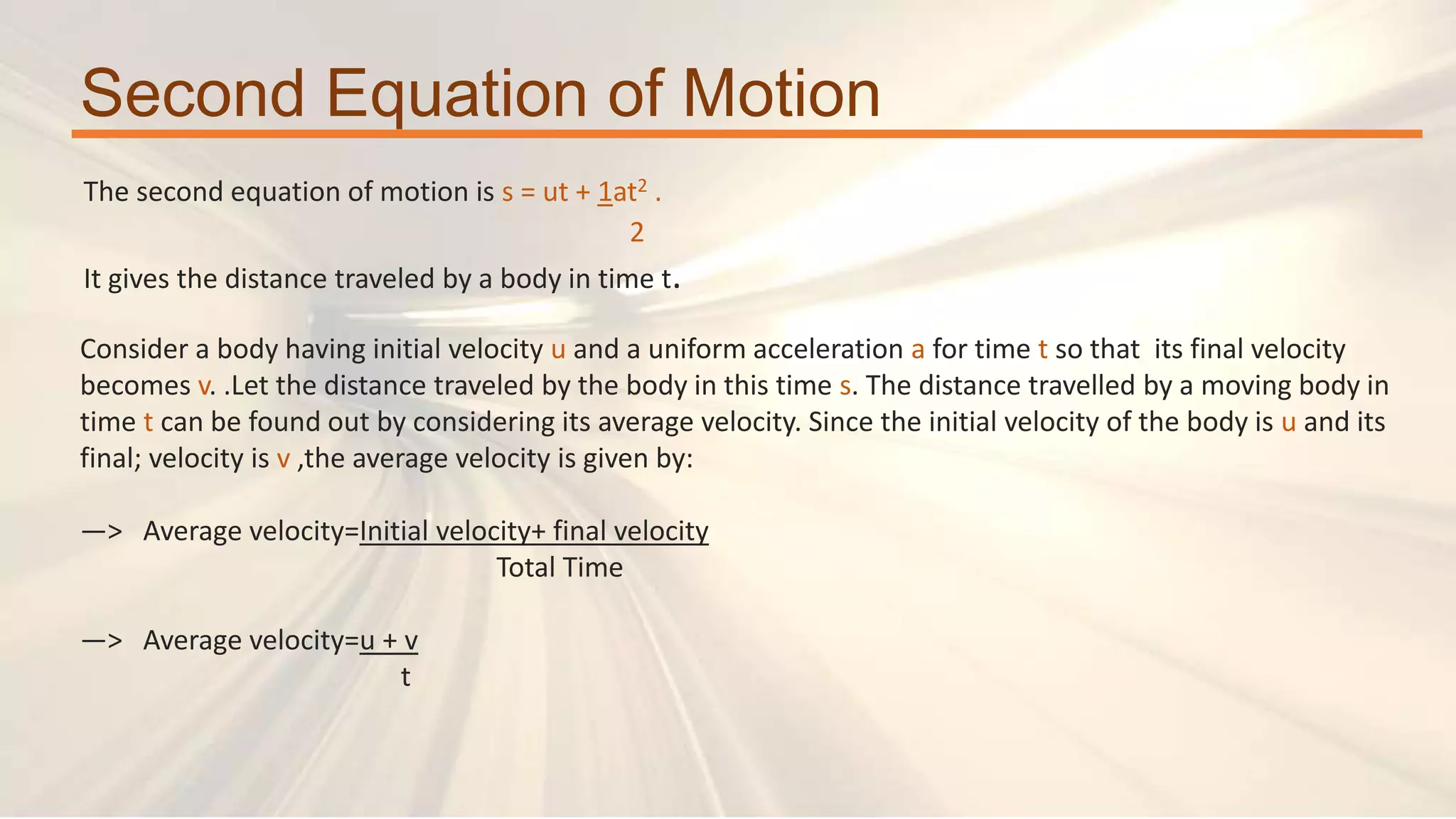 Second Equation of Motion
The second equation of motion is s = ut + 1at2 .
2
It gives the distance traveled by a body in time t.
Consider a body having initial velocity u and a uniform acceleration a for time t so that its final velocity
becomes v. .Let the distance traveled by the body in this time s. The distance travelled by a moving body in
time t can be found out by considering its average velocity. Since the initial velocity of the body is u and its
final; velocity is v ,the average velocity is given by:
—> Average velocity=Initial velocity+ final velocity
Total Time
—> Average velocity=u + v
t
 