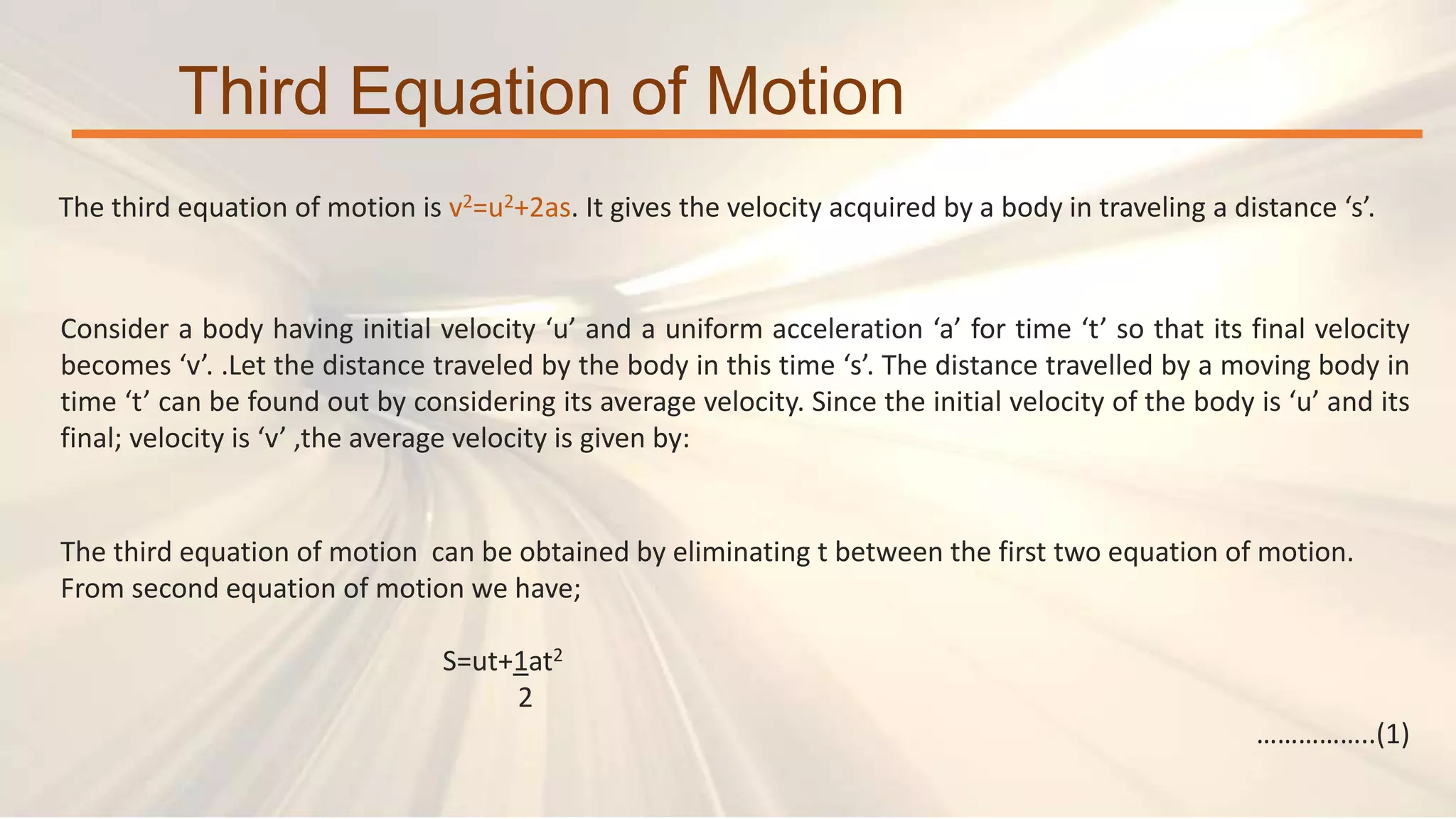 The third equation of motion is v2=u2+2as. It gives the velocity acquired by a body in traveling a distance ‘s’.
Third Equation of Motion
The third equation of motion can be obtained by eliminating t between the first two equation of motion.
From second equation of motion we have;
S=ut+1at2
2
……………..(1)
Consider a body having initial velocity ‘u’ and a uniform acceleration ‘a’ for time ‘t’ so that its final velocity
becomes ‘v’. .Let the distance traveled by the body in this time ‘s’. The distance travelled by a moving body in
time ‘t’ can be found out by considering its average velocity. Since the initial velocity of the body is ‘u’ and its
final; velocity is ‘v’ ,the average velocity is given by:
 
