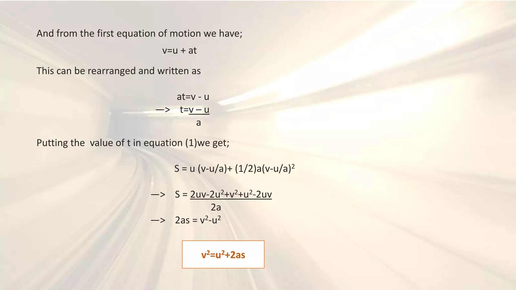 And from the first equation of motion we have;
v=u + at
This can be rearranged and written as
at=v - u
—> t=v – u
a
Putting the value of t in equation (1)we get;
S = u (v-u/a)+ (1/2)a(v-u/a)2
—> S = 2uv-2u2+v2+u2-2uv
2a
—> 2as = v2-u2
v2=u2+2as
 