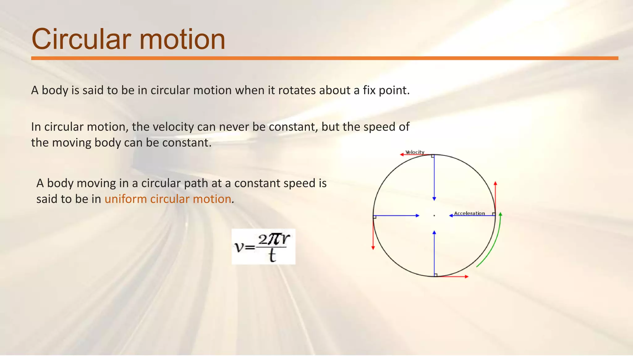 Circular motion
A body is said to be in circular motion when it rotates about a fix point.
In circular motion, the velocity can never be constant, but the speed of
the moving body can be constant.
A body moving in a circular path at a constant speed is
said to be in uniform circular motion.
 