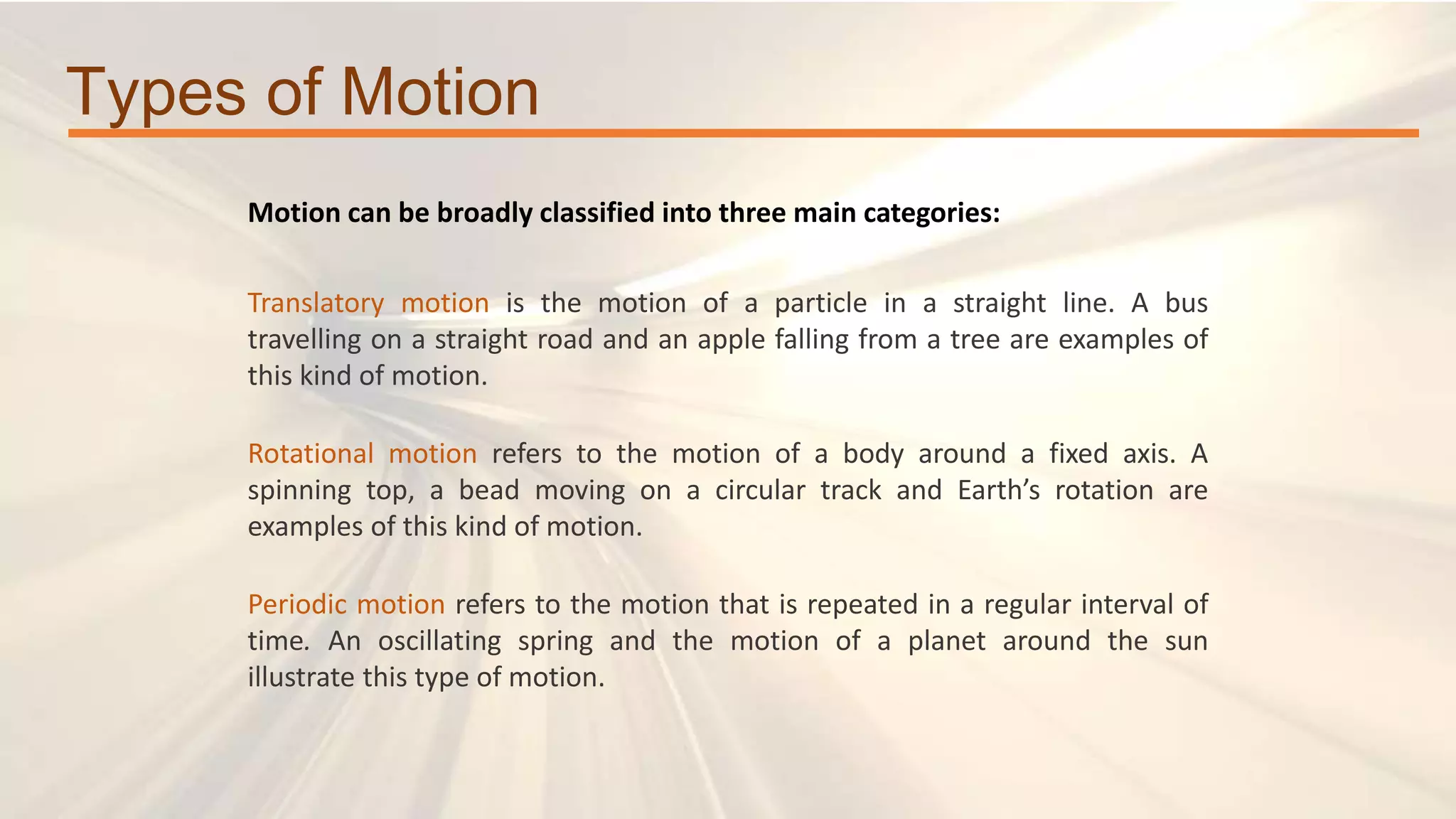 Types of Motion
Motion can be broadly classified into three main categories:
Translatory motion is the motion of a particle in a straight line. A bus
travelling on a straight road and an apple falling from a tree are examples of
this kind of motion.
Rotational motion refers to the motion of a body around a fixed axis. A
spinning top, a bead moving on a circular track and Earth’s rotation are
examples of this kind of motion.
Periodic motion refers to the motion that is repeated in a regular interval of
time. An oscillating spring and the motion of a planet around the sun
illustrate this type of motion.
 