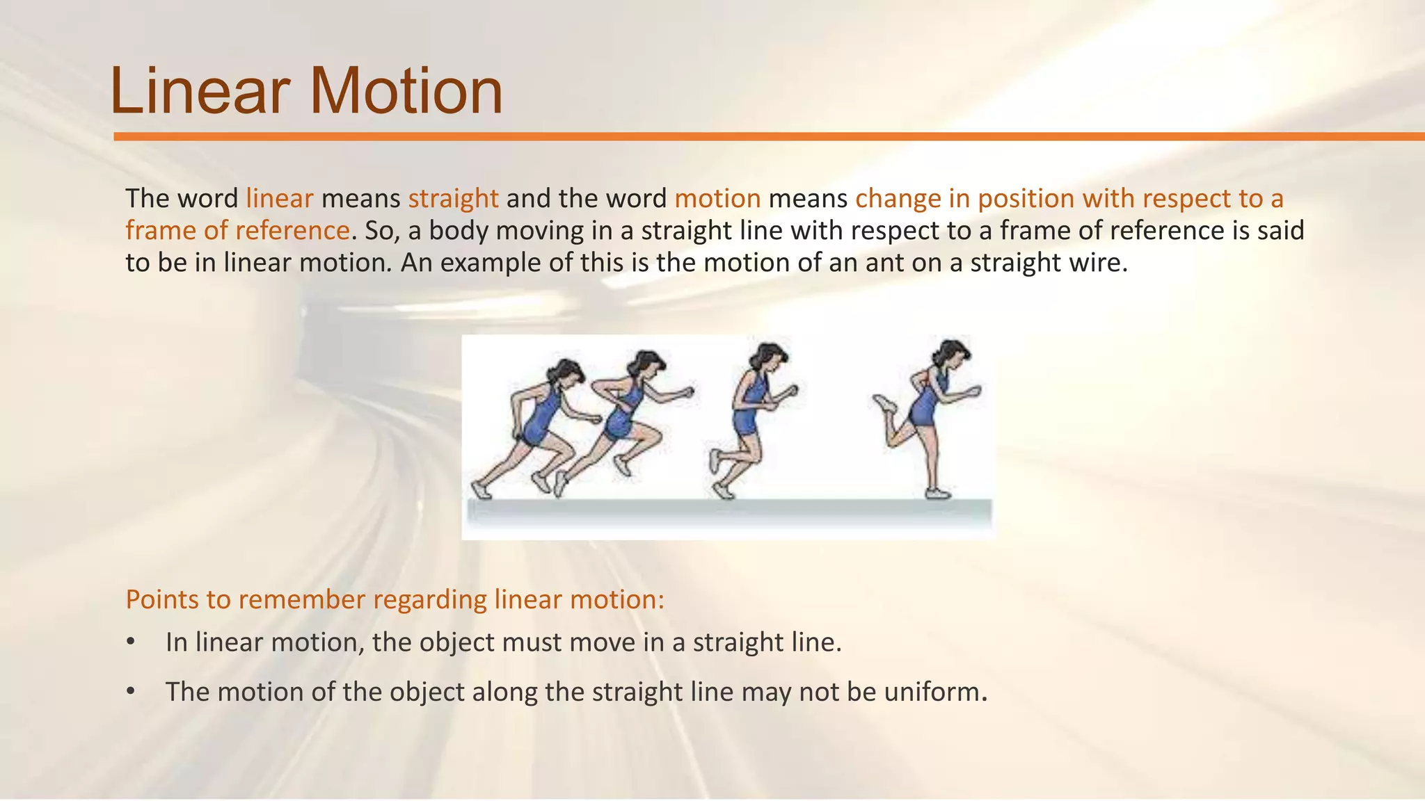 Linear Motion
The word linear means straight and the word motion means change in position with respect to a
frame of reference. So, a body moving in a straight line with respect to a frame of reference is said
to be in linear motion. An example of this is the motion of an ant on a straight wire.
Points to remember regarding linear motion:
• In linear motion, the object must move in a straight line.
• The motion of the object along the straight line may not be uniform.
 
