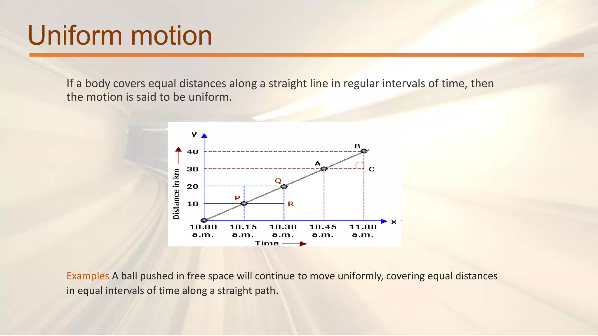 Uniform motion
If a body covers equal distances along a straight line in regular intervals of time, then
the motion is said to be uniform.
Examples A ball pushed in free space will continue to move uniformly, covering equal distances
in equal intervals of time along a straight path.
 