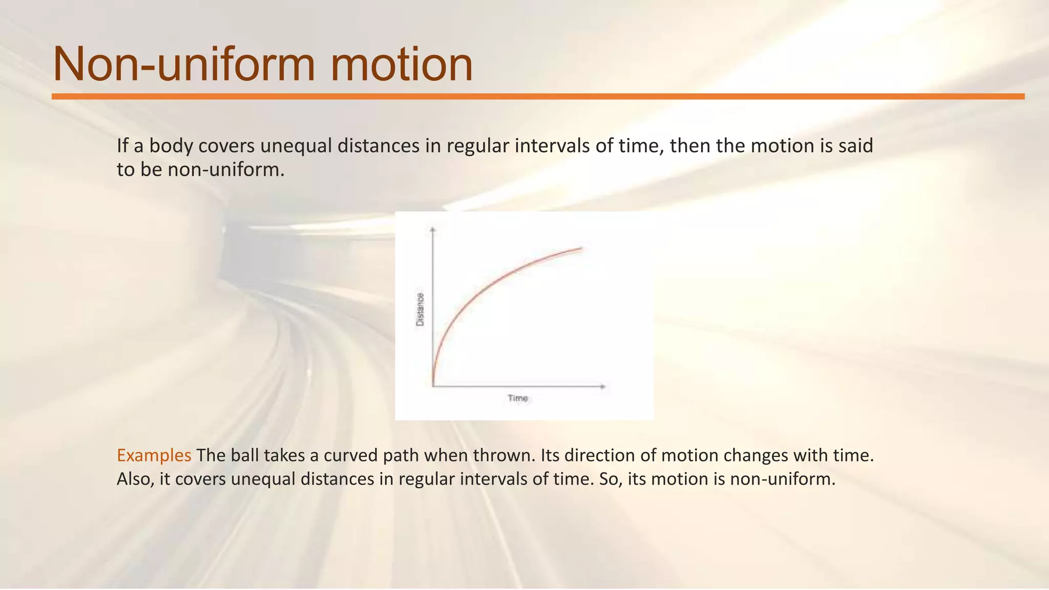 Non-uniform motion
If a body covers unequal distances in regular intervals of time, then the motion is said
to be non-uniform.
Examples The ball takes a curved path when thrown. Its direction of motion changes with time.
Also, it covers unequal distances in regular intervals of time. So, its motion is non-uniform.
 
