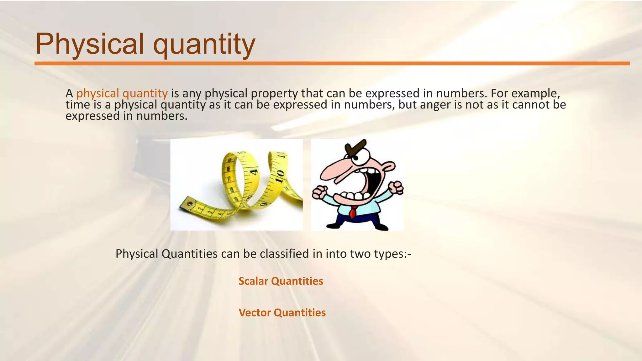 Physical quantity
A physical quantity is any physical property that can be expressed in numbers. For example,
time is a physical quantity as it can be expressed in numbers, but anger is not as it cannot be
expressed in numbers.
Physical Quantities can be classified in into two types:-
Scalar Quantities
Vector Quantities
 
