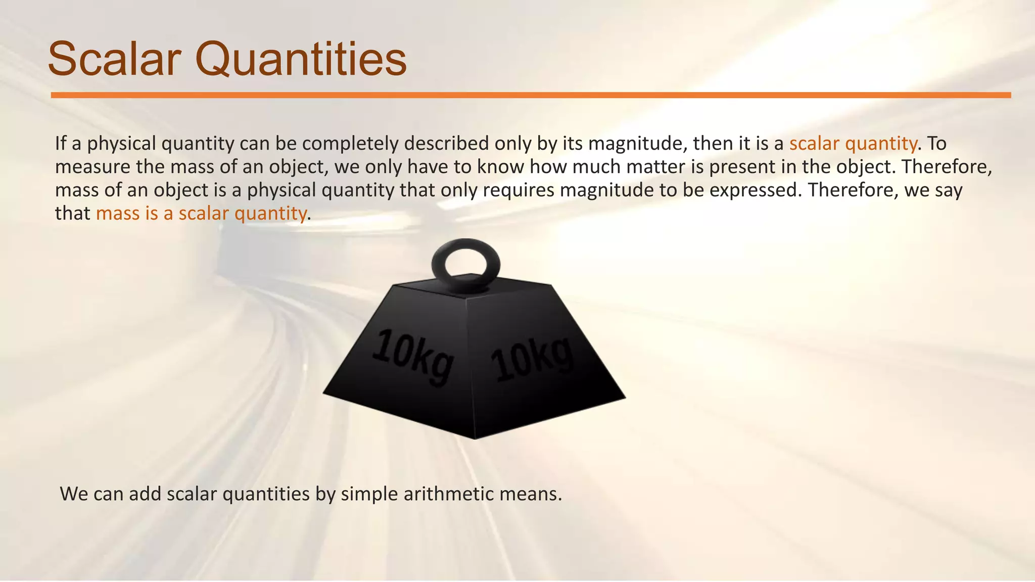 Scalar Quantities
If a physical quantity can be completely described only by its magnitude, then it is a scalar quantity. To
measure the mass of an object, we only have to know how much matter is present in the object. Therefore,
mass of an object is a physical quantity that only requires magnitude to be expressed. Therefore, we say
that mass is a scalar quantity.
We can add scalar quantities by simple arithmetic means.
 