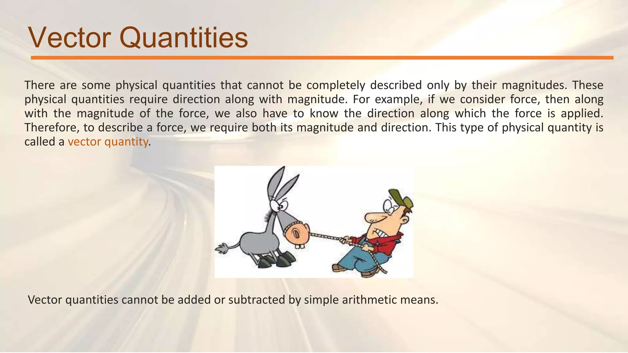 Vector Quantities
There are some physical quantities that cannot be completely described only by their magnitudes. These
physical quantities require direction along with magnitude. For example, if we consider force, then along
with the magnitude of the force, we also have to know the direction along which the force is applied.
Therefore, to describe a force, we require both its magnitude and direction. This type of physical quantity is
called a vector quantity.
Vector quantities cannot be added or subtracted by simple arithmetic means.
 