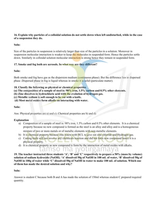 16. Explain why particles of a colloidal solution do not settle down when left undisturbed, while in the case
of a suspension they do.
Soln:
Size of the particles in suspension is relatively larger than size of the particles in a solution. Moreover in
suspension molecular interaction is weaker to keep the molecules in suspended form. Hence the particles settle
down. Similarly in colloidal solution molecular interaction is strong hence they remain in suspended form.
17. Smoke and fog both are aerosols. In what way are they different?
Soln:
Both smoke and fog have gas as the dispersion medium (continuous phase). But the difference lies in dispersed
phase .Dispersed phase in fog is liquid whereas in smoke it is solid (particulate matter).
18. Classify the following as physical or chemical properties
(a) The composition of a sample of steel is: 98% iron, 1.5% carbon and 0.5% other elements.
(b) Zinc dissolves in hydrochloric acid with the evolution of hydrogen gas.
(c) Metallic sodium is soft enough to be cut with a knife.
(d) Most metal oxides form alkalis on interacting with water.
Soln:
Ans: Physical properties are a) and c). Chemical properties are b) and d)
Explanation
a) Composition of a sample of steel is: 98% iron, 1.5% carbon and 0.5% other elements. It is a chemical
property because no new compound is formed as the steel is an alloy and alloy and is a homogeneous
mixture of two or more metals or of metallic elements with non-metallic elements.
b) It is chemical property because zinc reacts with HCL to give out zinc chloride and Hydrogen gas.
c) Cutting knife will not involve any chemicals reaction and did not form new compound hence it is a
physical property.
d) It is chemical property as new compound is form by the interaction of metal oxides with alkalis.
19. The teacher instructed three students ‘A’, ‘B’ and ‘C’ respectively to prepare a 50% (mass by volume)
solution of sodium hydroxide (NaOH). ‘A’ dissolved 50g of NaOH in 100 mL of water, ‘B’ dissolved 50g of
NaOH in 100g of water while ‘C’ dissolved 50g of NaOH in water to make 100 mL of solution. Which one
of them has made the desired solution and why?
Soln:
Answer is student C because both B and A has made the solution of 150ml whereas student C prepared required
quantity.
 