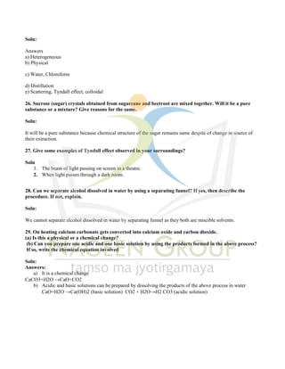 Soln:
Answers
a) Heterogeneous
b) Physical
c) Water, Chloroform
d) Distillation
e) Scattering, Tyndall effect, colloidal
26. Sucrose (sugar) crystals obtained from sugarcane and beetroot are mixed together. Will it be a pure
substance or a mixture? Give reasons for the same.
Soln:
It will be a pure substance because chemical structure of the sugar remains same despite of change in source of
their extraction.
27. Give some examples of Tyndall effect observed in your surroundings?
Soln
1. The beam of light passing on screen in a theatre.
2. When light passes through a dark room.
28. Can we separate alcohol dissolved in water by using a separating funnel? If yes, then describe the
procedure. If not, explain.
Soln:
We cannot separate alcohol dissolved in water by separating funnel as they both are miscible solvents.
29. On heating calcium carbonate gets converted into calcium oxide and carbon dioxide.
(a) Is this a physical or a chemical change?
(b) Can you prepare one acidic and one basic solution by using the products formed in the above process?
If so, write the chemical equation involved
Soln:
Answers:
a) It is a chemical change
CaCO3+H2O →CaO+CO2
b) Acidic and basic solutions can be prepared by dissolving the products of the above process in water
CaO+H2O →Ca(OH)2 (basic solution) CO2 + H2O→H2 CO3 (acidic solution)
 
