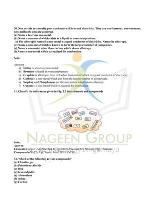30. Non metals are usually poor conductors of heat and electricity. They are non-lustrous, non-sonorous,
non-malleable and are coloured.
(a) Name a lustrous non-metal.
(b) Name a non-metal which exists as a liquid at room temperature.
(c) The allotropic form of a non-metal is a good conductor of electricity. Name the allotrope.
(d) Name a non-metal which is known to form the largest number of compounds.
(e) Name a non-metal other than carbon which shows allotropy.
(f) Name a non-metal which is required for combustion.
Soln:
Answers
a) Iodine is a lustrous non-metal.
b) Bromine is liquid at room temperature
c) Graphite is allotropic form of Carbon (non-metal) which is a good conductor of electricity.
d) Carbon is a non-metal which can form the largest number of compounds.
e) Sulphur and Phosphorous are the non-metals which shows allotropy.
f) Oxygen is a non-metal which is required for combustion.
31. Classify the substances given in Fig. 2.2 into elements and compounds
Soln:
Answer
Elements-Copper(Cu), Zinc(Zn), Oxygen(O2), Fluoride(F2), Mercury(Hg), Diamond
Compounds-NACL(Aq), Wood, Sand, H2O, CaCO3
32. Which of the following are not compounds?
(a) Chlorine gas
(b) Potassium chloride
(c) Iron
(d) Iron sulphide
(e) Aluminium
(f) Iodine
(g) Carbon
 