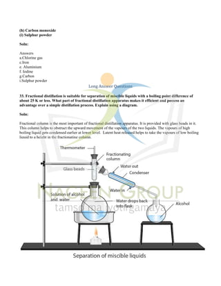 (h) Carbon monoxide
(i) Sulphur powder
Soln:
Answers
a.Chlorine gas
c.Iron
e. Aluminium
f. Iodine
g.Carbon
i.Sulphur powder
Long Answer Questions
33. Fractional distillation is suitable for separation of miscible liquids with a boiling point difference of
about 25 K or less. What part of fractional distillation apparatus makes it efficient and possess an
advantage over a simple distillation process. Explain using a diagram.
Soln:
Fractional column is the most important of fractional distillation apparatus. It is provided with glass beads in it.
This column helps to obstruct the upward movement of the vapours of the two liquids. The vapours of high
boiling liquid gets condensed earlier at lower level. Latent heat released helps to take the vapours of low boiling
liquid to a height in the fractionating column.
 