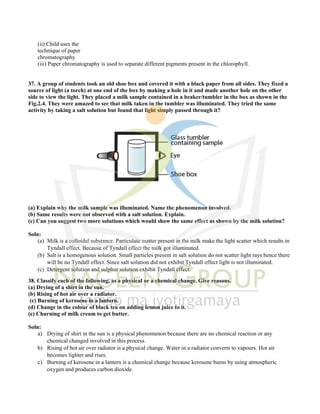 (ii) Child uses the
technique of paper
chromatography
(iii) Paper chromatography is used to separate different pigments present in the chlorophyll.
37. A group of students took an old shoe box and covered it with a black paper from all sides. They fixed a
source of light (a torch) at one end of the box by making a hole in it and made another hole on the other
side to view the light. They placed a milk sample contained in a beaker/tumbler in the box as shown in the
Fig.2.4. They were amazed to see that milk taken in the tumbler was illuminated. They tried the same
activity by taking a salt solution but found that light simply passed through it?
(a) Explain why the milk sample was illuminated. Name the phenomenon involved.
(b) Same results were not observed with a salt solution. Explain.
(c) Can you suggest two more solutions which would show the same effect as shown by the milk solution?
Soln:
(a) Milk is a colloidal substance. Particulate matter present in the milk make the light scatter which results in
Tyndall effect. Because of Tyndall effect the milk got illuminated.
(b) Salt is a homogenous solution. Small particles present in salt solution do not scatter light rays hence there
will be no Tyndall effect. Since salt solution did not exhibit Tyndall effect light is not illuminated.
(c) Detergent solution and sulphur solution exhibit Tyndall effect.
38. Classify each of the following, as a physical or a chemical change. Give reasons.
(a) Drying of a shirt in the sun.
(b) Rising of hot air over a radiator.
(c) Burning of kerosene in a lantern.
(d) Change in the colour of black tea on adding lemon juice to it.
(e) Churning of milk cream to get butter.
Soln:
a) Drying of shirt in the sun is a physical phenomenon because there are no chemical reaction or any
chemical changed involved in this process.
b) Rising of hot air over radiator is a physical change. Water in a radiator converts to vapours. Hot air
becomes lighter and rises.
c) Burning of kerosene in a lantern is a chemical change because kerosene burns by using atmospheric
oxygen and produces carbon dioxide.
 