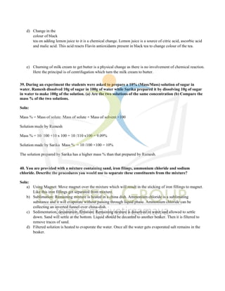 d) Change in the
colour of black
tea on adding lemon juice to it is a chemical change. Lemon juice is a source of citric acid, ascorbic acid
and malic acid. This acid reacts Flavin antioxidants present in black tea to change colour of the tea.
e) Churning of milk cream to get butter is a physical change as there is no involvement of chemical reaction.
Here the principal is of centrifugation which turn the milk cream to butter.
39. During an experiment the students were asked to prepare a 10% (Mass/Mass) solution of sugar in
water. Ramesh dissolved 10g of sugar in 100g of water while Sarika prepared it by dissolving 10g of sugar
in water to make 100g of the solution. (a) Are the two solutions of the same concentration (b) Compare the
mass % of the two solutions.
Soln:
Mass % = Mass of solute Mass of solute + Mass of solvent ×100
Solution made by Ramesh
Mass % = 10/ 100 +10 x 100 = 10 /110 x100 = 9.09%
Solution made by Sarika Mass % = 10 /100 ×100 = 10%
The solution prepared by Sarika has a higher mass % than that prepared by Ramesh.
40. You are provided with a mixture containing sand, iron filings, ammonium chloride and sodium
chloride. Describe the procedures you would use to separate these constituents from the mixture?
Soln:
a) Using Magnet: Move magnet over the mixture which will result in the sticking of iron fillings to magnet.
Like this iron fillings get separated from mixture.
b) Sublimation: Remaining mixture is heated in a china dish. Ammonium chloride is a sublimating
substance and it will evaporate without passing through liquid phase. Ammonium chloride can be
collecting an inverted funnel over china-dish.
c) Sedimentation, decantation, filtration: Remaining mixture is dissolved in water and allowed to settle
down. Sand will settle at the bottom. Liquid should be decanted to another beaker. Then it is filtered to
remove traces of sand.
d) Filtered solution is heated to evaporate the water. Once all the water gets evaporated salt remains in the
beaker.
 