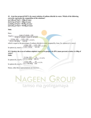 41. Arun has prepared 0.01% (by mass) solution of sodium chloride in water. Which of the following
correctly represents the composition of the solutions?
(a) 1.00 g of NaCl + 100g of water
(b) 0.11g of NaCl + 100g of water
(c) 0.0l g of NaCl + 99.99g of water
(d) 0.10 g of NaCl + 99.90g of water
Soln:
Here,
which is equal to the percentage of sodium chloride in water prepared by Arun. So, option (c) is correct.
In option (a), mass% =
42. Calculate the mass of sodium sulphate required to prepare its 20% (mass percent) solution in 100g of
water?
Soln:
In option (b), mass% =
In option (d), mass% =
Hence, other three representations are incorrect.
 
