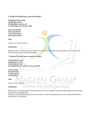 6. Which of the following are physical changes?
(i) Melting of iron metal
(ii) Rusting of iron
(iii) Bending of an iron rod
(iv) Drawing a wire of iron metal
(a) (i), (ii) and (iii)
(b) (i), (ii) and (iv)
(c) (i), (iii) and (iv)
(d) (ii), (iii) and (iv)
Soln:
Answer is (c) (i), (iii) and (iv)
Explanation
Rusting of iron is a chemical process where iron reacts with water and oxygen to produce iron oxide whereas
others given processes are physical changes.
7. Which of the following are chemical changes?
(i) Decaying of wood
(ii) Burning of wood
(iii) Sawing of wood
(iv) Hammering of a nail into a piece of wood
(a) (i) and (ii)
(b) (ii) and (iii)
(c) (iii) and (iv)
(d) (i) and (iv)
Soln:
Answer is (a) (i) and (ii)
Explanation
Decaying of wood and burning of wood because there will be change of chemical composition and wood cannot
be restored to its original form.
Sawing of wood and hammering of nail into a piece of wood are physical process where compounds chemical
composition is not changed.
 