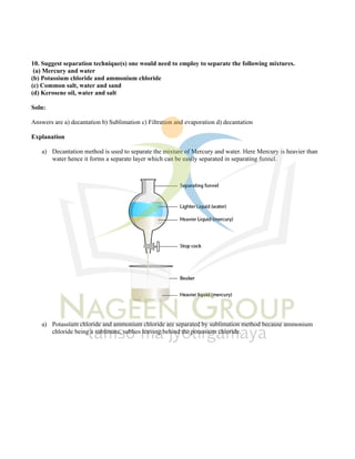 10. Suggest separation technique(s) one would need to employ to separate the following mixtures.
(a) Mercury and water
(b) Potassium chloride and ammonium chloride
(c) Common salt, water and sand
(d) Kerosene oil, water and salt
Soln:
Answers are a) decantation b) Sublimation c) Filtration and evaporation d) decantation
Explanation
a) Decantation method is used to separate the mixture of Mercury and water. Here Mercury is heavier than
water hence it forms a separate layer which can be easily separated in separating funnel.
a) Potassium chloride and ammonium chloride are separated by sublimation method because ammonium
chloride being a sublimate, sublies leaving behind the potassium chloride.
 