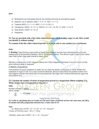 Soln:
a) Monoatomic are inert gases that do not combine and exist as monoatomic gases
b) Diatomic- (a) 2- diatomic- NO2 = 1+ 2 = 3., HCl = 1+ 1 = 2
c) Triatomic-N2O = 2 + 1 = 3., NO2 = 1+ 2 = 3, O3 = 3
d) Tetraatomic- H2O2 = 2 + 2 = 4, P4O10 = 4 + 10 = 14, P4 = 4, CH4 = 1+ 4= 5
e) Octa atomic- C2H6 = 2 + 6 = 8
f) Polyatomic.
22. You are provided with a fine white coloured powder which is either sugar or salt. How would
you identify it without tasting?
To examine if the fine white coloured powder is sugar pr salt we can conduct two experiments.
Soln:
1. Heating: Upon heating sugar melts to liquid form because sucrose has a decomposition point and
melting point at temperatures between 190 to 192 degrees Celsius. This will turn sugar to light brown colour.
Upon heat further sugar gets charred to black colour.
Salt has a melting point of 841 degrees Celsius and 1545.8 degrees Fahrenheit. If we don’t heat it to that
point nothing change is observed.
2. Electric conductivity:
If we dissolve the given substance in water we can check for electric conductivity to check whether the
substance is sugar or salt. If it is salt it conducts electricity. Because salt (NaCl) has positive sodium ions
and negative chloride ions hence salt conducts electricity. But sugar don’t conduct electricity as sugar has
only positive ions.
23. Calculate the number of moles of magnesium present in a magnesium ribbon weighing 12 g.
Molar atomic mass of magnesium is 24g mol–1.
Soln:
Number of moles = weight
atomic weight
= 12 = 0.5 moles
24
Long Answer Questions
24. Verify by calculating that (a) 5 moles of CO2 and 5 moles of H2O do not have the same mass. (b) 240 g
of calcium and 240 g magnesium elements have a mole ratio of 3:5.
Soln:
(a) Molar mass of CO2 =12 + 2 x 16= 12 + 32 = 44 g mol-1
5 moles of CO2 have mass = 44 x 5 = 220 g
Similarly, molar mass of H2O = 2x 1 + 16 = 18 g mol -1
 