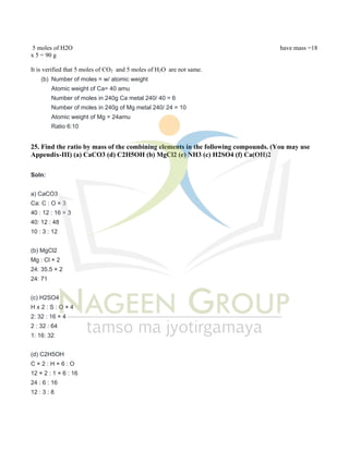 5 moles of H2O have mass =18
x 5 = 90 g
It is verified that 5 moles of CO2 and 5 moles of H2O are not same.
(b) Number of moles = w/ atomic weight
Atomic weight of Ca= 40 amu
Number of moles in 240g Ca metal 240/ 40 = 6
Number of moles in 240g of Mg metal 240/ 24 = 10
Atomic weight of Mg = 24amu
Ratio 6:10
25. Find the ratio by mass of the combining elements in the following compounds. (You may use
Appendix-III) (a) CaCO3 (d) C2H5OH (b) MgCl2 (e) NH3 (c) H2SO4 (f) Ca(OH)2
Soln:
a) CaCO3
Ca: C : O × 3
40 : 12 : 16 × 3
40: 12 : 48
10 : 3 : 12
(b) MgCl2
Mg : Cl × 2
24: 35.5 × 2
24: 71
(c) H2SO4
H x 2 : S : O × 4
2: 32 : 16 × 4
2 : 32 : 64
1: 16: 32
(d) C2H5OH
C × 2 : H × 6 : O
12 × 2 : 1 × 6 : 16
24 : 6 : 16
12 : 3 : 8
 