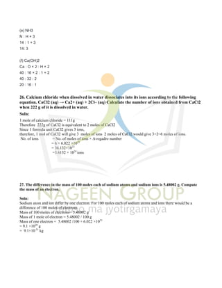 (e) NH3
N : H × 3
14 : 1 × 3
14: 3
(f) Ca(OH)2
Ca : O × 2 : H × 2
40 : 16 × 2 : 1 × 2
40 : 32 : 2
20 : 16 : 1
26. Calcium chloride when dissolved in water dissociates into its ions according to the following
equation. CaCl2 (aq) → Ca2+ (aq) + 2Cl– (aq) Calculate the number of ions obtained from CaCl2
when 222 g of it is dissolved in water.
Soln:
1 mole of calcium chloride = 111g
Therefore 222g of CaCl2 is equivalent to 2 moles of CaCl2
Since 1 formula unit CaCl2 gives 3 ions,
therefore, 1 mol of CaCl2 will give 3 moles of ions 2 moles of CaCl2 would give 3×2=6 moles of ions.
No. of ions = No. of moles of ions × Avogadro number
= 6 × 6.022 ×1023
= 36.132×1023
=3.6132 × 1024
ions
27. The difference in the mass of 100 moles each of sodium atoms and sodium ions is 5.48002 g. Compute
the mass of an electron.
Soln:
Sodium atom and ion differ by one electron. For 100 moles each of sodium atoms and ions there would be a
difference of 100 moles of electrons.
Mass of 100 moles of electrons= 5.48002 g
Mass of 1 mole of electron = 5.48002 / 100 g
Mass of one electron = 5.48002 /100 × 6.022 ×1023
= 9.1 ×1028
g
= 9.1×10-31
kg
 