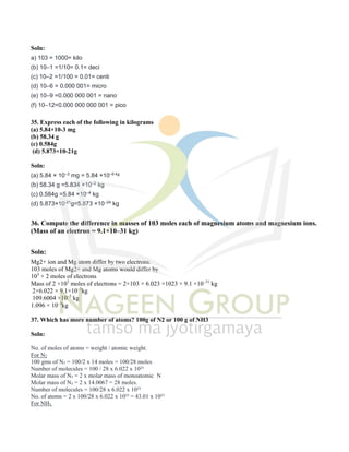 Soln:
a) 103 = 1000= kilo
(b) 10–1 =1/10= 0.1= deci
(c) 10–2 =1/100 = 0.01= centi
(d) 10–6 = 0.000 001= micro
(e) 10–9 =0.000 000 001 = nano
(f) 10–12=0.000 000 000 001 = pico
35. Express each of the following in kilograms
(a) 5.84×10-3 mg
(b) 58.34 g
(c) 0.584g
(d) 5.873×10-21g
Soln:
(a) 5.84 × 10–3 mg = 5.84 ×10–9 kg
(b) 58.34 g =5.834 ×10–2 kg
(c) 0.584g =5.84 ×10–4 kg
(d) 5.873×10-21g=5.873 ×10–24 kg
36. Compute the difference in masses of 103 moles each of magnesium atoms and magnesium ions.
(Mass of an electron = 9.1×10–31 kg)
Soln:
Mg2+ ion and Mg atom differ by two electrons.
103 moles of Mg2+ and Mg atoms would differ by
103
× 2 moles of electrons
Mass of 2 ×103
moles of electrons = 2×103 × 6.023 ×1023 × 9.1 ×10–31
kg
2×6.022 × 9.1×10–5
kg
109.6004 ×10–5
kg
1.096 × 10–3
kg
37. Which has more number of atoms? 100g of N2 or 100 g of NH3
Soln:
No. of moles of atoms = weight / atomic weight.
For N2
100 gms of N₂ = 100/2 x 14 moles = 100/28 moles
Number of molecules = 100 / 28 x 6.022 x 10²³
Molar mass of N₂ = 2 x molar mass of monoatomic N
Molar mass of N₂ = 2 x 14.0067 = 28 moles.
Number of molecules = 100/28 x 6.022 x 10²³
No. of atoms = 2 x 100/28 x 6.022 x 10²³ = 43.01 x 10²³
For NH₃
 