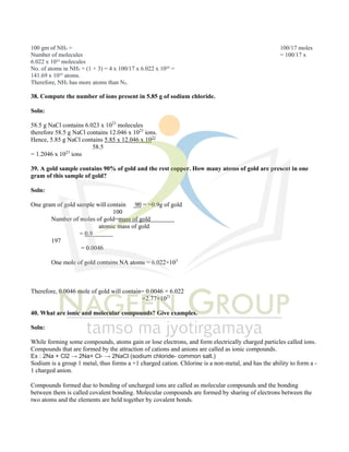 100 gm of NH₃ = 100/17 moles
Number of molecules = 100/17 x
6.022 x 10²³ molecules
No. of atoms in NH₃ = (1 + 3) = 4 x 100/17 x 6.022 x 10²³ =
141.69 x 10²³ atoms.
Therefore, NH₃ has more atoms than N₂.
38. Compute the number of ions present in 5.85 g of sodium chloride.
Soln:
58.5 g NaCl contains 6.023 x 1023
molecules
therefore 58.5 g NaCl contains 12.046 x 1023
ions.
Hence, 5.85 g NaCl contains 5.85 x 12.046 x 1023
58.5
= 1.2046 x 1023
ions
39. A gold sample contains 90% of gold and the rest copper. How many atoms of gold are present in one
gram of this sample of gold?
Soln:
One gram of gold sample will contain 90 = =0.9g of gold
100
Number of moles of gold=mass of gold
atomic mass of gold
= 0.9
197
= 0.0046
One mole of gold contains NA atoms = 6.022×103
Therefore, 0.0046 mole of gold will contain= 0.0046 × 6.022
=2.77×1021
40. What are ionic and molecular compounds? Give examples.
Soln:
While forming some compounds, atoms gain or lose electrons, and form electrically charged particles called ions.
Compounds that are formed by the attraction of cations and anions are called as ionic compounds.
Ex : 2Na + Cl2 → 2Na+ Cl- → 2NaCl (sodium chloride- common salt.)
Sodium is a group 1 metal, thus forms a +1 charged cation. Chlorine is a non-metal, and has the ability to form a -
1 charged anion.
Compounds formed due to bonding of uncharged ions are called as molecular compounds and the bonding
between them is called covalent bonding. Molecular compounds are formed by sharing of electrons between the
two atoms and the elements are held together by covalent bonds.
 