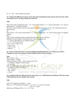 Ex: 2C + O2 → 2CO ( Carbon monoxide)
41. Compute the difference in masses of one mole each of aluminium atoms and one mole of its ions. (Mass
of an electron is 9.1×10–28 g). Which one is heavier?
Soln:
Mass of one mole of Aluminium atom = {13 × mass of each electron + 13 × mass of each proton + 14 × mass of
each neutron} × Avogadro's constant.
We know, if atoms convert into ions, only transfer of electrons takes place, in Al+3 ion, Aluminium atom loss
three electrons,
So,
Mass of Al+3 ={10× mass of each electron +13 × mass of each proton + 14 × mass of each neutron} Avogadro's
constant
Now,
You see mass of aluminium atom is greater than aluminium ion by 3 electrons
Difference in mass =Mass of Aluminium atom -mass of aluminium ion
= 3 × mass of each electron x Avogadro's constant .
= 3 × 9.1 × 10-28
x 6.023 x 1023
=27.3 x 10-28
x 6.023 x 1023
g
=164.4 x 10-5
g
= 1.644 x 10-3
g
= 0.0016 g
42. A silver ornament of mass ‘m’ gram is polished with gold equivalent to 1% of the mass of silver.
Compute the ratio of the number of atoms of gold and silver in the ornament.
Soln:
Mass of silver = m g
Mass of gold = m /100g
Number of atoms of silver = Mass/ Atomic mass X NA
= m /108NA Number of atoms of gold
= m/ 100 X197
Ratio of number of atoms of gold to silver = Au : Ag
= m/ 100 X 197 X NA : m/ 108 NA
= 108 : 100×197
= 108 : 19700 =
1 : 182.41
43. A sample of ethane (C2H6) gas has the same mass as 1.5 ×1020 molecules of methane (CH4). How many
C2H6 molecules does the sample of gas contain?
Soln:
6.02 x 1023
molecules of methane = 1 mole
Hence 1.5 x 1020
molecules of methane = (1.5 x 1020
x 1) ÷ (6.02 x 1023
) moles
= 2.49 x 10 -4
moles
Molar mass of Methane (CH4) = 12 + 1x4 = 16 g
 