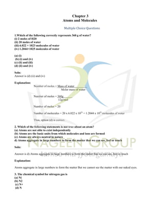 Chapter 3
toms
A and Molecules
Multiple Choice Questions
1.Which of the following correctly represents 360 g of water?
(i) 2 moles of H20
(ii) 20 moles of water
(iii) 6.022 × 1023 molecules of water
(iv) 1.2044×1025 molecules of water
(a) (i)
(b) (i) and (iv)
(c) (ii) and (iii)
(d) (ii) and (iv)
Soln:
Answer is (d) (ii) and (iv)
Explanation:
Number of moles = Mass of water
Molar mass of water
Number of moles = 360g
12g/mol
Number of moles = 20
Number of molecules = 20 x 6.022 x 1023
= 1.2044 x 1025
molecules of water
Thus, option (d) is correct.
2. Which of the following statements is not true about an atom?
(a) Atoms are not able to exist independently
(b) Atoms are the basic units from which molecules and ions are formed
(c) Atoms are always neutral in nature
d) Atoms aggregate in large numbers to form the matter that we can see, feel or touch
Soln:
Answer is d) Atoms aggregate in large numbers to form the matter that we can see, feel or touch
Explanation:
Atoms aggregate in large numbers to form the matter But we cannot see the matter with our naked eyes.
3. The chemical symbol for nitrogen gas is
(a) Ni
(b) N2
(c) N+
(d) N
 