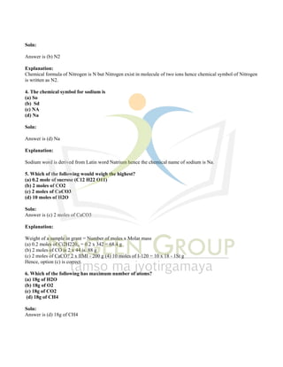 Soln:
Answer is (b) N2
Explanation:
Chemical formula of Nitrogen is N but Nitrogen exist in molecule of two ions hence chemical symbol of Nitrogen
is written as N2.
4. The chemical symbol for sodium is
(a) So
(b) Sd
(c) NA
(d) Na
Soln:
Answer is (d) Na
Explanation:
Sodium word is derived from Latin word Natrium hence the chemical name of sodium is Na.
5. Which of the following would weigh the highest?
(a) 0.2 mole of sucrose (C12 H22 O11)
(b) 2 moles of CO2
(c) 2 moles of CaCO3
(d) 10 moles of H2O
Soln:
Answer is (c) 2 moles of CaCO3
Explanation:
Weight of a sample in grant = Number of moles x Molar mass
(a) 0.2 moles of Ci2H220„ = 0.2 x 342 = 68.4 g
(b) 2 moles of CO is 2 x 44 is. 88 g
(c) 2 moles of CaCO? 2 x IIMI - 200 g (4) 10 moles of I-120 = 10 x 18 - 1St g
Hence, option (c) is correct.
6. Which of the following has maximum number of atoms?
(a) 18g of H2O
(b) 18g of O2
(c) 18g of CO2
(d) 18g of CH4
Soln:
Answer is (d) 18g of CH4
 