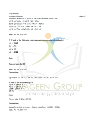 Explanation:
Number of atoms = Mass of
substance × Number of atoms in the molecule/ Molar mass × NA
(a) 18 g of water =18 x3/18 ×NA = 3 NA
(b) 18 g of oxygen = 18 x2 /32 × NA = 1.12 NA
(c) 18 g of CO2 = 18 x3/44 × NA = 1.23 NA
(d) 18 g of CH4 =18 x5 /16 × NA = 5.63 NA
Note: NA = 6.023×1023
7. Which of the following contains maximum number of molecules?
(a) 1g CO2
(b) 1g N2
(c) 1g H2
(d) 1g CH4
Soln:
Answer is (c) 1g H2
Note: NA = 6.023×1023
Explanation:
1 g of H2 = ½ x NA = 0.5 NA = 0.5 × 6.022 × 1023 = 3.011 × 1023
8. Mass of one atom of oxygen is
(a) 23 16 g 6.023 10 ×
(b) 23 32 g 6.023 10 ×
(c) 23 1 g 6.023 10 ×
(d) 8u
Soln:
Answer is (a) 23 16 g 6.023 10 ×
Explanation:
Mass of one atom of oxygen = Atomic mass/NA = 16/6.023 × 1023 g
Note: NA = 6.023×1023
 